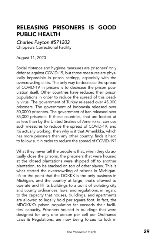 RELEASING PRISONERS IS GOOD
PUBLIC HEALTH

Charles Payton #571203
Chippewa Correctional Facility

August 11, 2020

Social distance and hygiene measures are prisoners’ only
defense against COVID-19, but those measures are phys-
ically impossible in prison settings, especially with the
overcrowding crisis. The only way to decrease the spread
of COVID-19 in prisons is to decrease the prison pop-
ulation itself. Other countries have reduced their prison
populations in order to reduce the spread of this dead-
ly virus. The government of Turkey released over 45,000
prisoners. The government of Indonesia released over
30,0000 prisoners. The government of Iran released over
85,000 prisoners. If these countries, that are looked at
as less than by the United Snakes of Amerikkka, can use
such measures to reduce the spread of COVID-19, and
its actually working, then why is it that Amerikkka, which
has more prisoners than any other country, finds it hard
to follow suit in order to reduce the spread of COVID-19?

What they never tell the people is that, when they do ac-
tually close the prisons, the prisoners that were housed
at the closed plantations were shipped off to another
plantation, to be stacked on top of other slaves. This is
what started the overcrowding of prisons in Michigan.
Its to the point that the DOKKK is the only business in
Michigan, and the country at large, that's allowed to
operate and fills buildings to a point of violating city
and county ordinances, laws, and regulations, in regard
to the capacity that houses, buildings, and apartments
are allowed to legally hold per square foot. In fact, the
MDOKKK’s prison population far exceeds their facili-
ties’ capacity. Prisoners housed in buildings that were
designed for only one person per cell per Ordinance
Laws & Regulations, are now being forced to lock in

The Pandemic Inside

29
